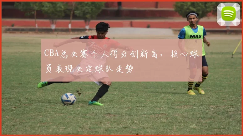 CBA总决赛个人得分创新高，核心球员表现决定球队走势