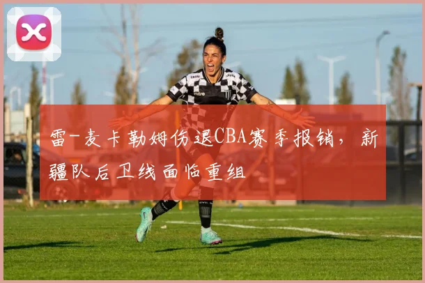雷-麦卡勒姆伤退CBA赛季报销，新疆队后卫线面临重组