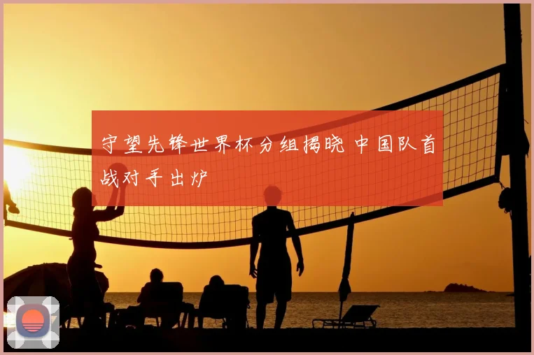 守望先锋世界杯分组揭晓 中国队首战对手出炉