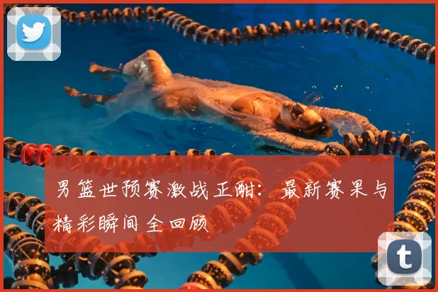 男篮世预赛激战正酣：最新赛果与精彩瞬间全回顾