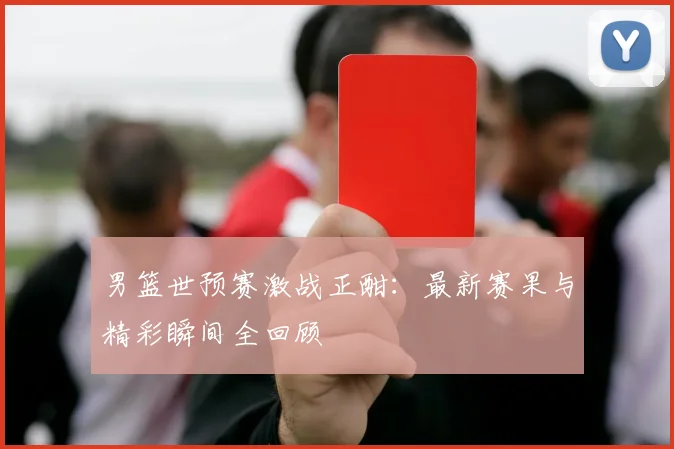 男篮世预赛激战正酣：最新赛果与精彩瞬间全回顾