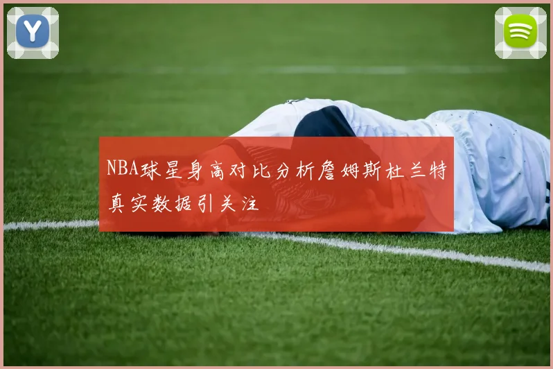 NBA球星身高对比分析詹姆斯杜兰特真实数据引关注