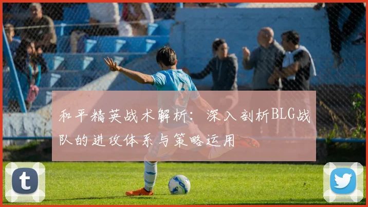 和平精英战术解析：深入剖析BLG战队的进攻体系与策略运用