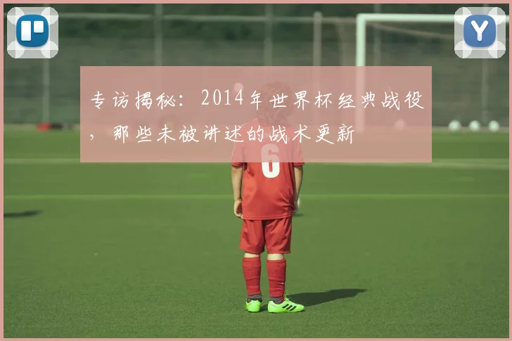 专访揭秘：2014年世界杯经典战役，那些未被讲述的战术更新