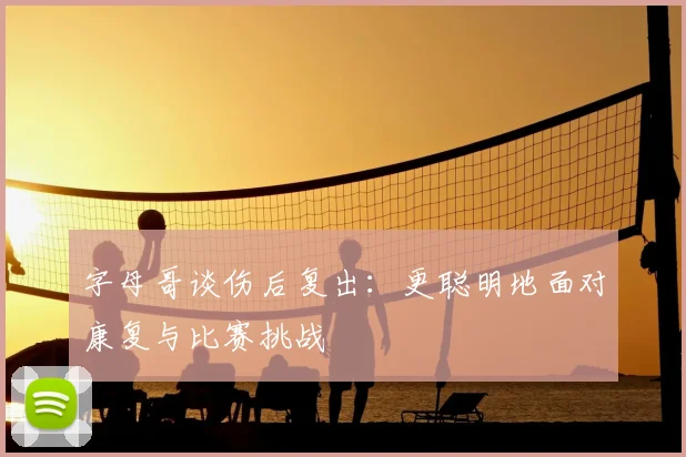 字母哥谈伤后复出：更聪明地面对康复与比赛挑战