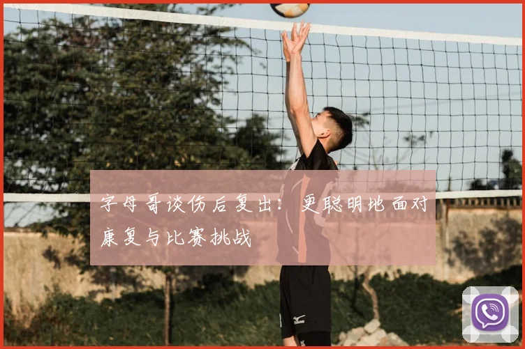 字母哥谈伤后复出：更聪明地面对康复与比赛挑战