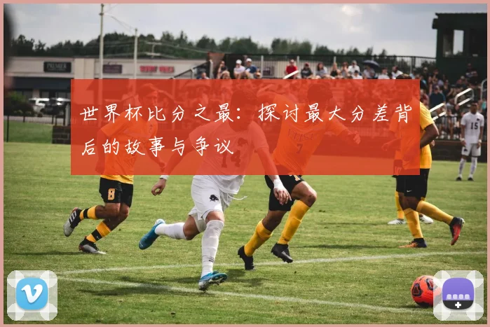 世界杯比分之最：探讨最大分差背后的故事与争议
