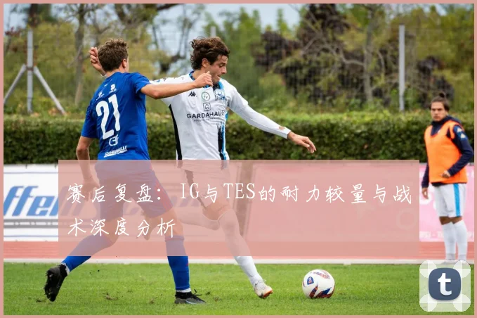 赛后复盘：IG与TES的耐力较量与战术深度分析