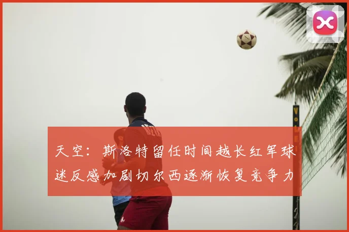 天空：斯洛特留任时间越长红军球迷反感加剧切尔西逐渐恢复竞争力
