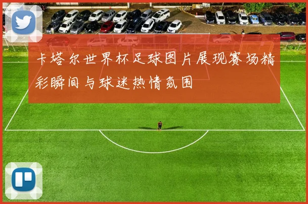 卡塔尔世界杯足球图片展现赛场精彩瞬间与球迷热情氛围
