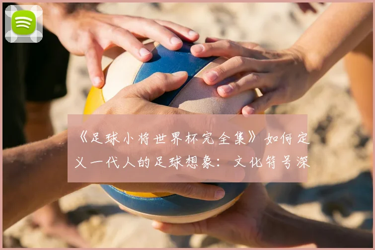 《足球小将世界杯完全集》如何定义一代人的足球想象：文化符号深度解读
