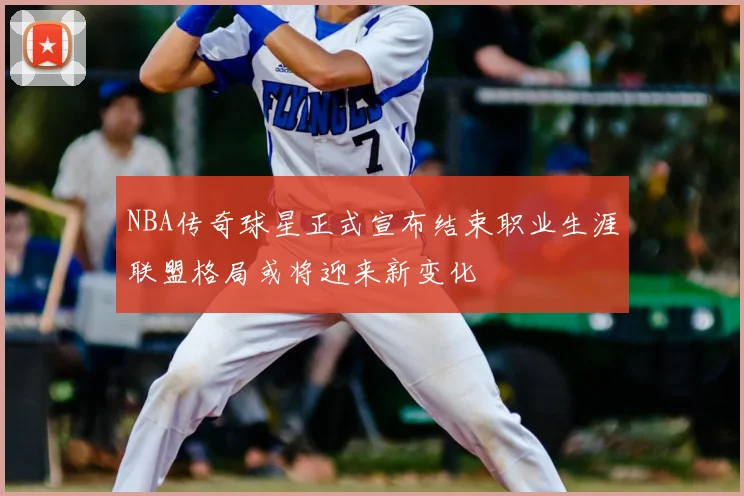 NBA传奇球星正式宣布结束职业生涯联盟格局或将迎来新变化