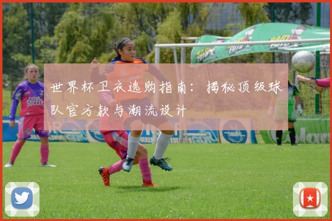 世界杯卫衣选购指南：揭秘顶级球队官方款与潮流设计
