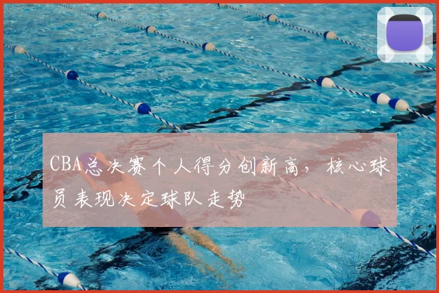 CBA总决赛个人得分创新高，核心球员表现决定球队走势