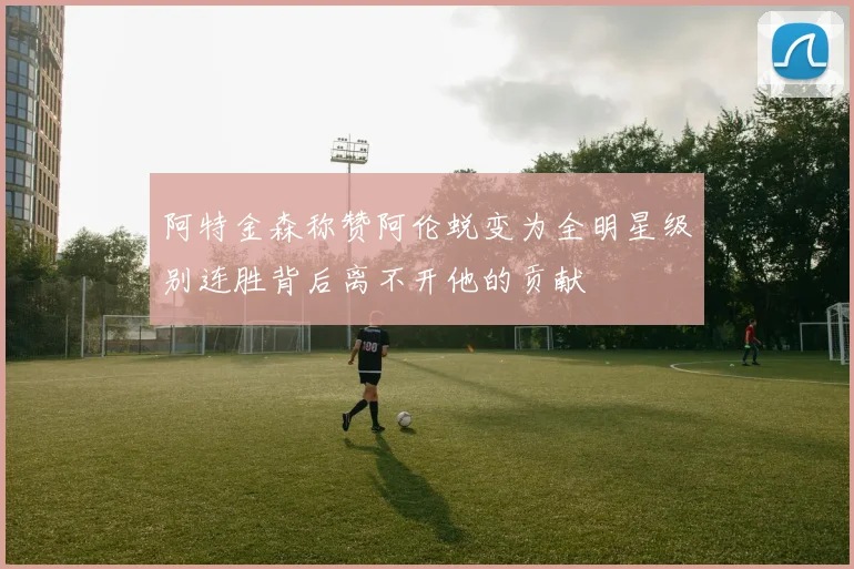 阿特金森称赞阿伦蜕变为全明星级别连胜背后离不开他的贡献