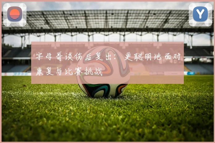 字母哥谈伤后复出：更聪明地面对康复与比赛挑战