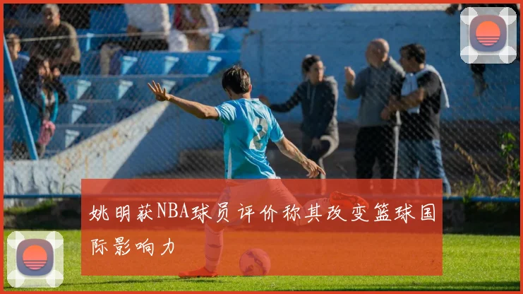 姚明获NBA球员评价称其改变篮球国际影响力