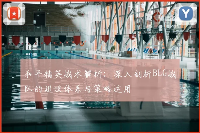 和平精英战术解析:深入剖析BLG战队的进攻体系与策略运用