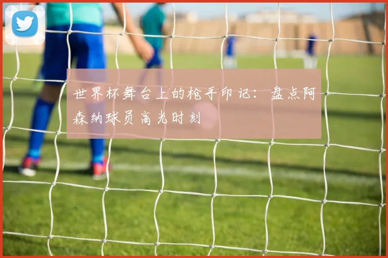 世界杯舞台上的枪手印记：盘点阿森纳球员高光时刻