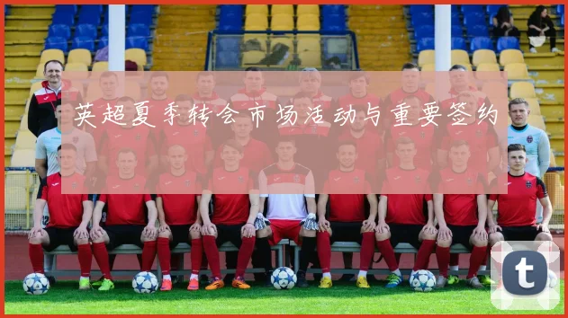 英超夏季转会市场活动与重要签约