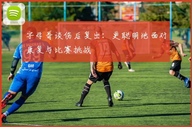 字母哥谈伤后复出：更聪明地面对康复与比赛挑战