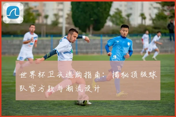 世界杯卫衣选购指南：揭秘顶级球队官方款与潮流设计