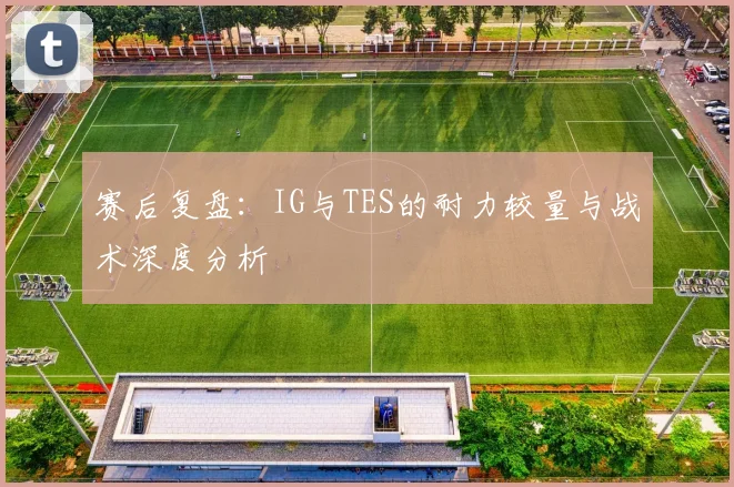 赛后复盘：IG与TES的耐力较量与战术深度分析