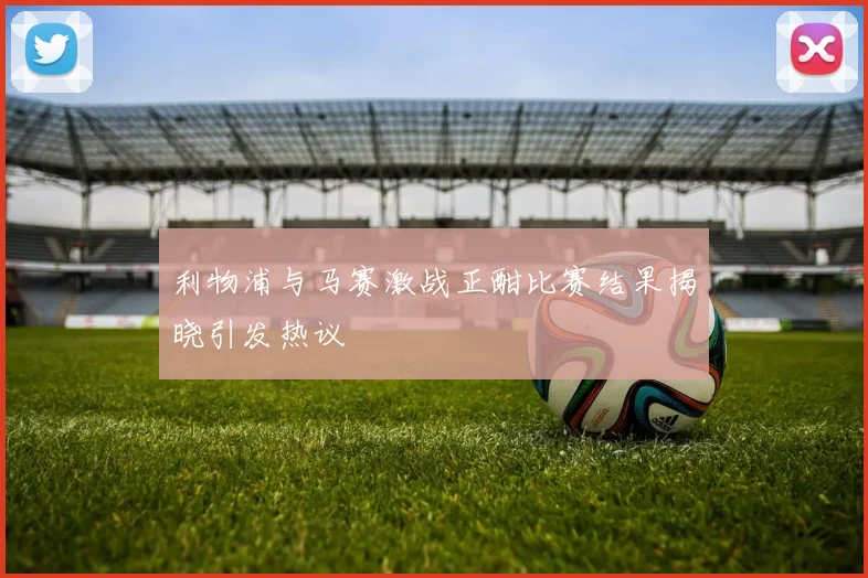 利物浦与马赛激战正酣比赛结果揭晓引发热议