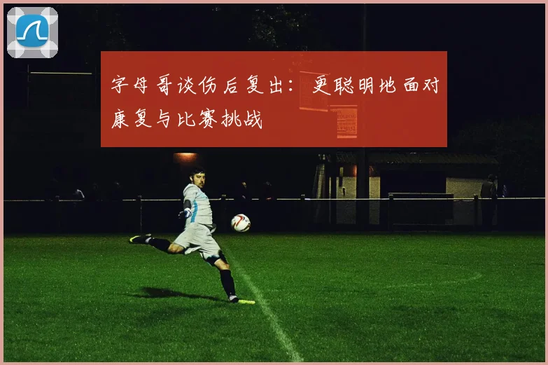 字母哥谈伤后复出：更聪明地面对康复与比赛挑战