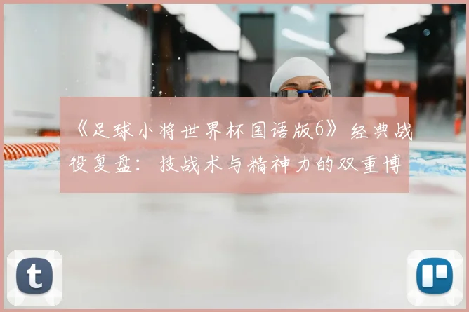 《足球小将世界杯国语版6》经典战役复盘：技战术与精神力的双重博弈