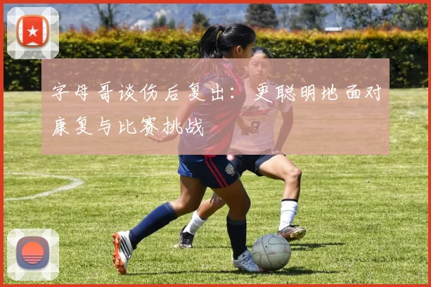 字母哥谈伤后复出：更聪明地面对康复与比赛挑战