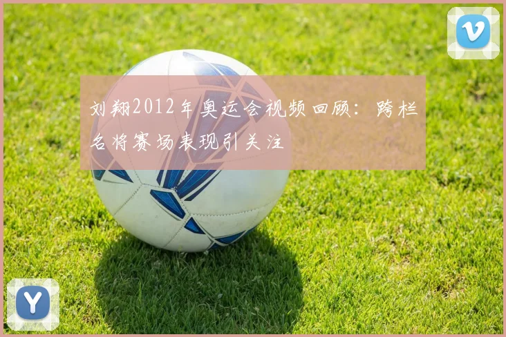 刘翔2012年奥运会视频回顾：跨栏名将赛场表现引关注
