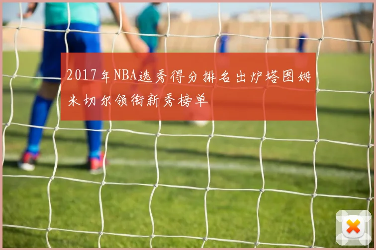 2017年NBA选秀得分排名出炉塔图姆米切尔领衔新秀榜单