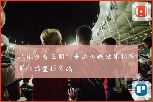从比分看王朝：专访回顾世界杯冠军们的登顶之战