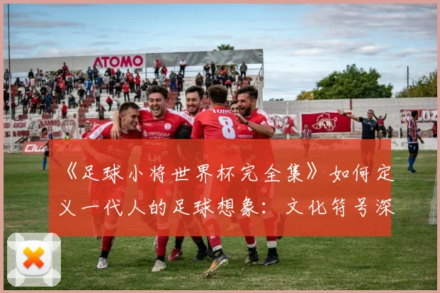 《足球小将世界杯完全集》如何定义一代人的足球想象：文化符号深度解读