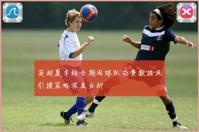 英超夏季转会期间球队花费数据及引援策略深度分析