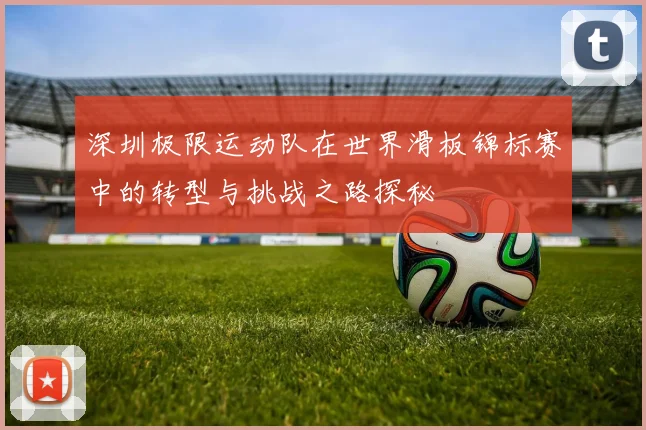 深圳极限运动队在世界滑板锦标赛中的转型与挑战之路探秘