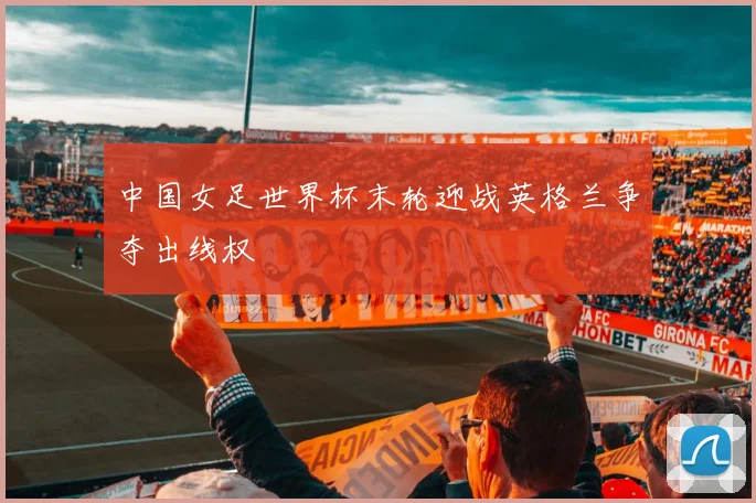 中国女足世界杯末轮迎战英格兰争夺出线权