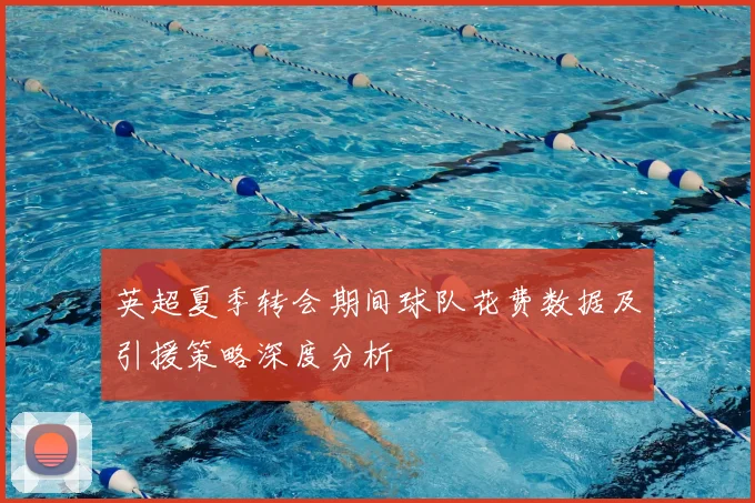 英超夏季转会期间球队花费数据及引援策略深度分析