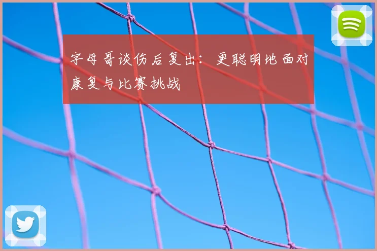 字母哥谈伤后复出：更聪明地面对康复与比赛挑战