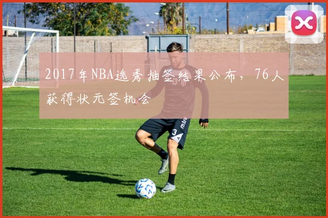 2017年NBA选秀抽签结果公布，76人获得状元签机会