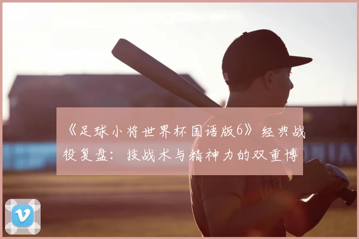 《足球小将世界杯国语版6》经典战役复盘：技战术与精神力的双重博弈
