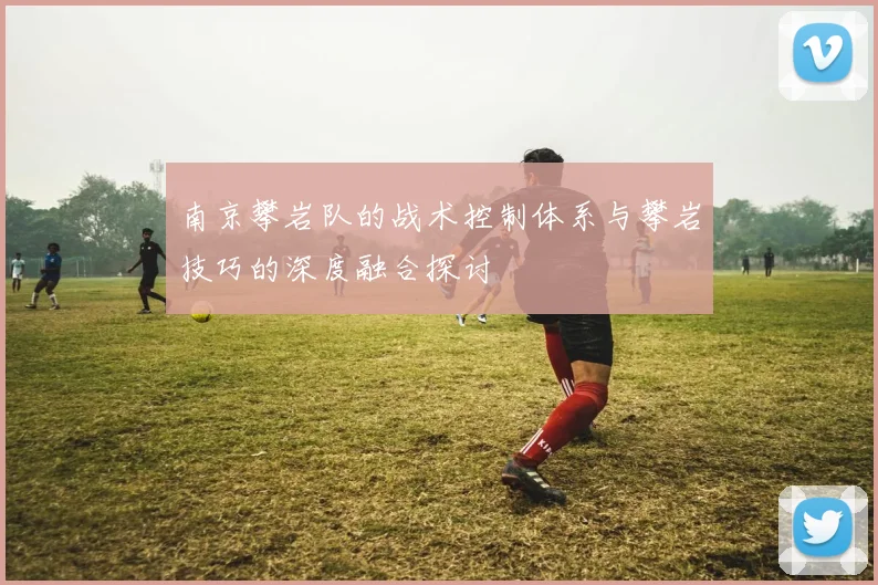南京攀岩队的战术控制体系与攀岩技巧的深度融合探讨