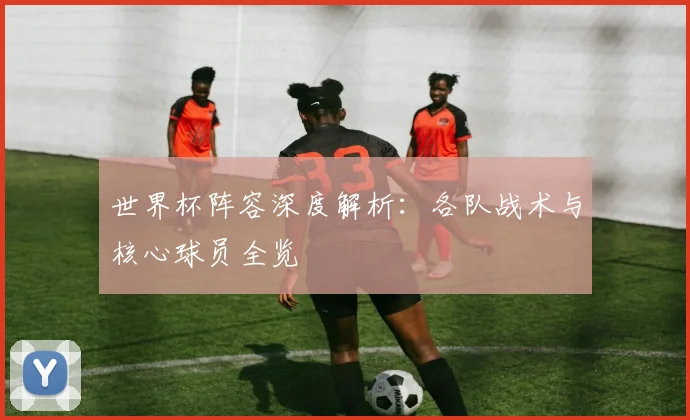 世界杯阵容深度解析：各队战术与核心球员全览