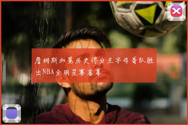 詹姆斯加冕历史得分王字母哥队胜出NBA全明星赛落幕